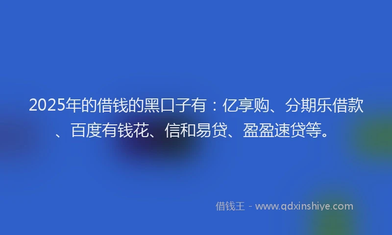 2025年的借钱的黑口子有：亿享购、分期乐借款、百度有钱花、信和易贷、盈盈速贷等。