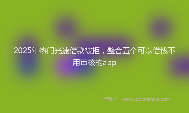2025年热门光速借款被拒，整合五个可以借钱不用审核的app
