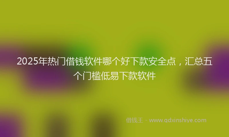 2025年热门借钱软件哪个好下款安全点，汇总五个门槛低易下款软件