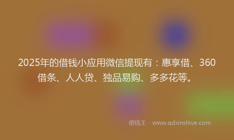 2025年的借钱小应用微信提现有：惠享借、360借条、人人贷、独品易购、多多花等。