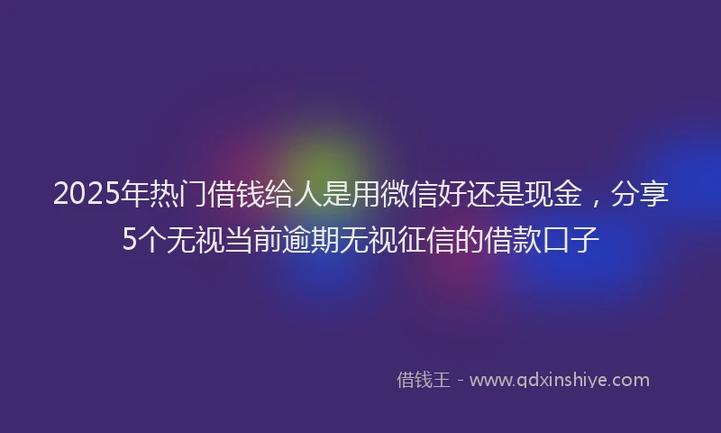 2025年热门借钱给人是用微信好还是现金，分享5个无视当前逾期无视征信的借款口子
