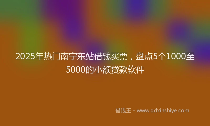 2025年热门南宁东站借钱买票，盘点5个1000至5000的小额贷款软件