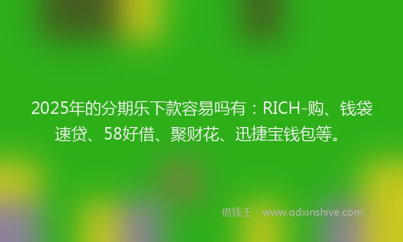 2025年的分期乐下款容易吗有：RICH-购、钱袋速贷、58好借、聚财花、迅捷宝钱包等。