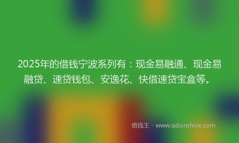 2025年的借钱宁波系列有：现金易融通、现金易融贷、速贷钱包、安逸花、快借速贷宝盒等。