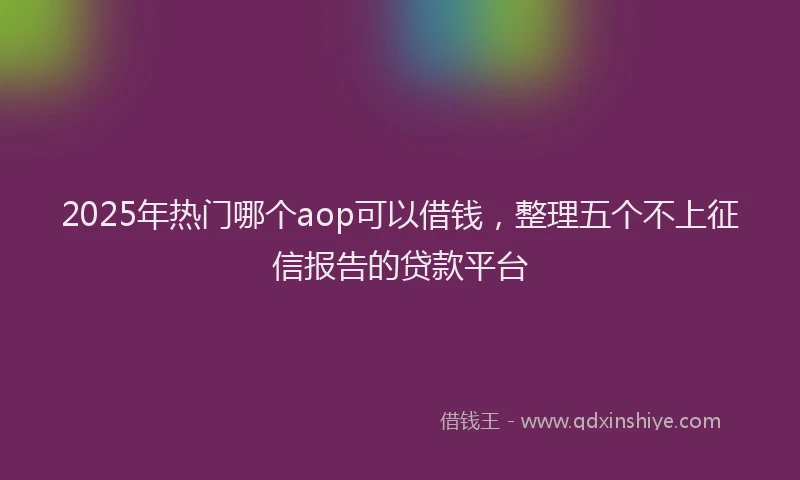 2025年热门哪个aop可以借钱，整理五个不上征信报告的贷款平台