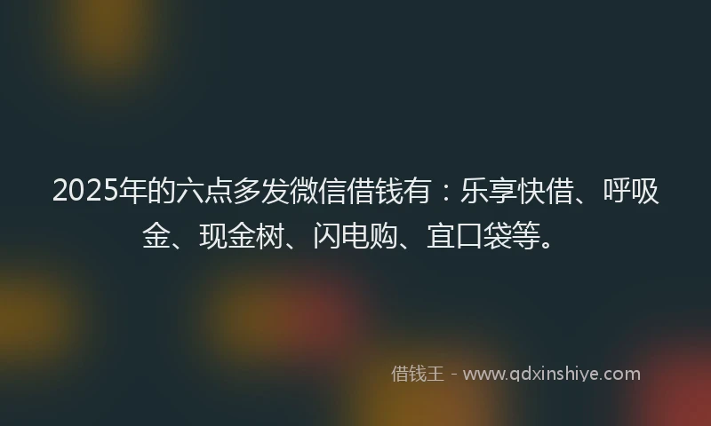 2025年的六点多发微信借钱有：乐享快借、呼吸金、现金树、闪电购、宜口袋等。