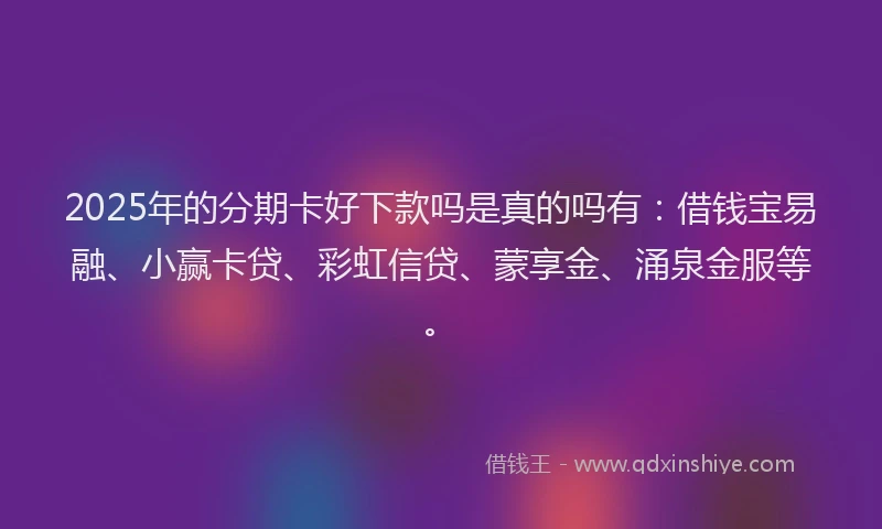 2025年的分期卡好下款吗是真的吗有：借钱宝易融、小赢卡贷、彩虹信贷、蒙享金、涌泉金服等。