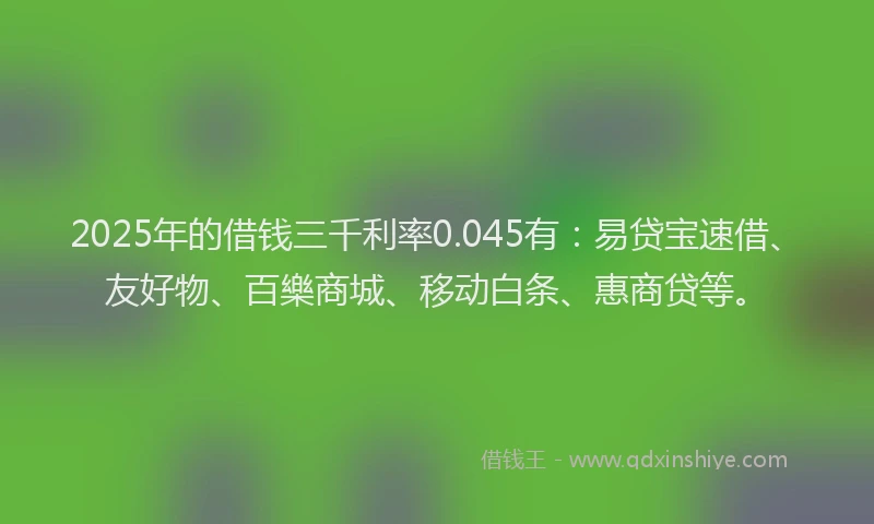 2025年的借钱三千利率0.045有：易贷宝速借、友好物、百樂商城、移动白条、惠商贷等。