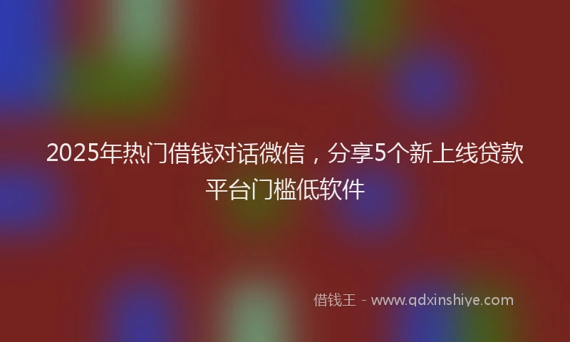 2025年热门借钱对话微信，分享5个新上线贷款平台门槛低软件