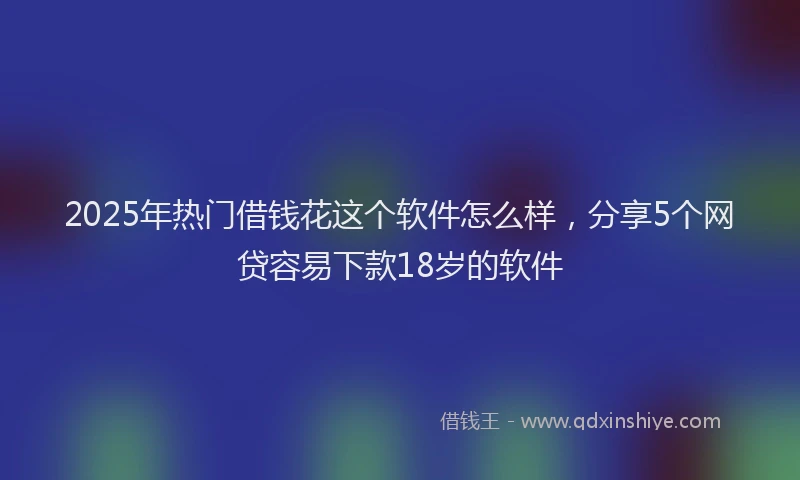 2025年热门借钱花这个软件怎么样，分享5个网贷容易下款18岁的软件