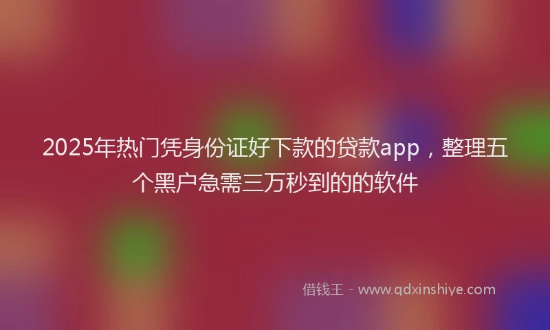 2025年热门凭身份证好下款的贷款app，整理五个黑户急需三万秒到的的软件