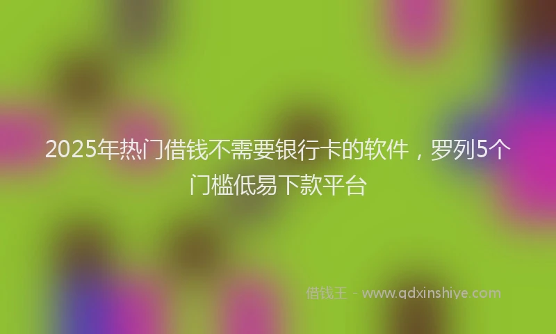 2025年热门借钱不需要银行卡的软件，罗列5个门槛低易下款平台