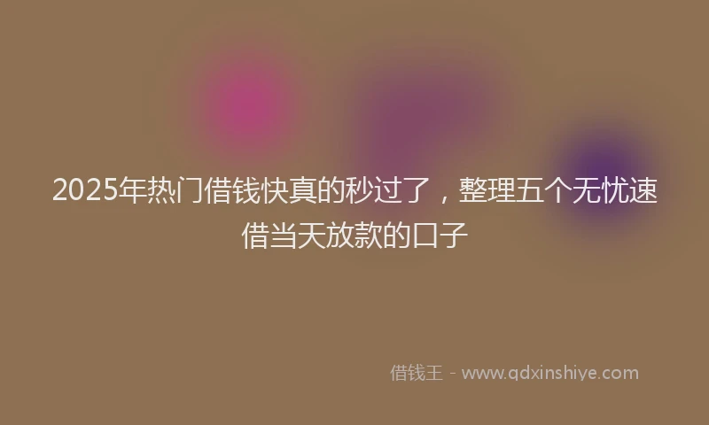 2025年热门借钱快真的秒过了，整理五个无忧速借当天放款的口子