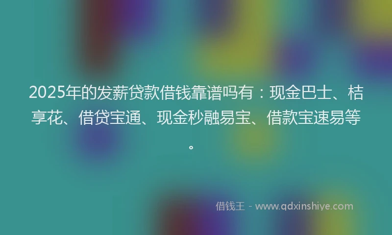 2025年的发薪贷款借钱靠谱吗有：现金巴士、桔享花、借贷宝通、现金秒融易宝、借款宝速易等。