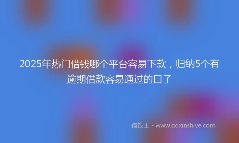 2025年热门借钱哪个平台容易下款，归纳5个有逾期借款容易通过的口子