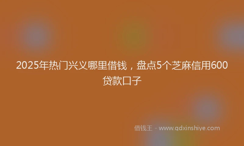 2025年热门兴义哪里借钱，盘点5个芝麻信用600贷款口子