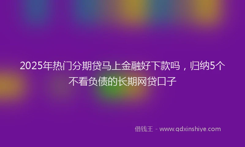 2025年热门分期贷马上金融好下款吗，归纳5个不看负债的长期网贷口子
