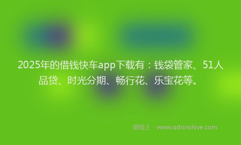 2025年的借钱快车app下载有：钱袋管家、51人品贷、时光分期、畅行花、乐宝花等。
