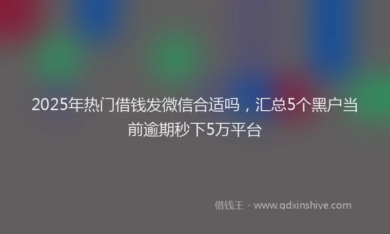 2025年热门借钱发微信合适吗，汇总5个黑户当前逾期秒下5万平台