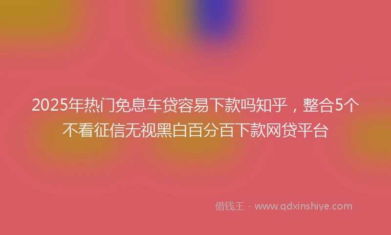 2025年热门免息车贷容易下款吗知乎，整合5个不看征信无视黑白百分百下款网贷平台