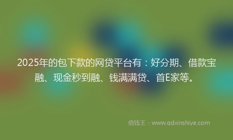 2025年的包下款的网贷平台有：好分期、借款宝融、现金秒到融、钱满满贷、首E家等。