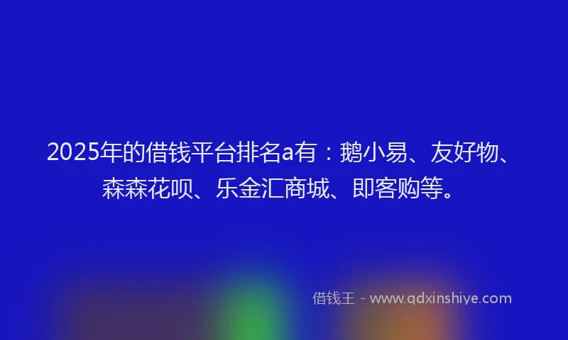 2025年的借钱平台排名a有：鹅小易、友好物、森森花呗、乐金汇商城、即客购等。
