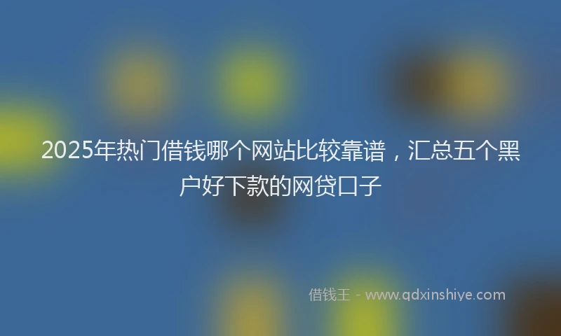 2025年热门借钱哪个网站比较靠谱，汇总五个黑户好下款的网贷口子