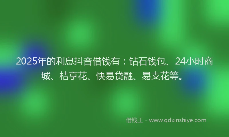 2025年的利息抖音借钱有：钻石钱包、24小时商城、桔享花、快易贷融、易支花等。