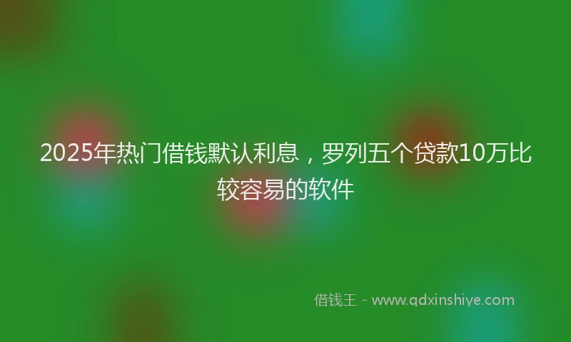 2025年热门借钱默认利息，罗列五个贷款10万比较容易的软件