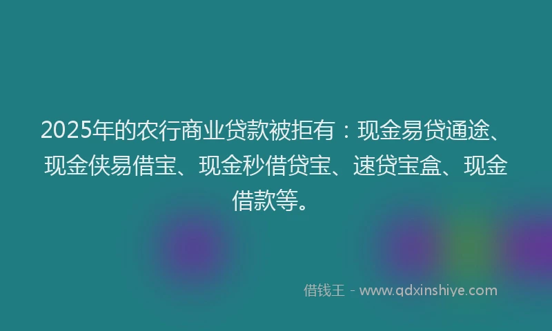 2025年的农行商业贷款被拒有：现金易贷通途、现金侠易借宝、现金秒借贷宝、速贷宝盒、现金借款等。