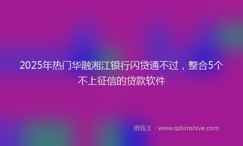 2025年热门华融湘江银行闪贷通不过，整合5个不上征信的贷款软件