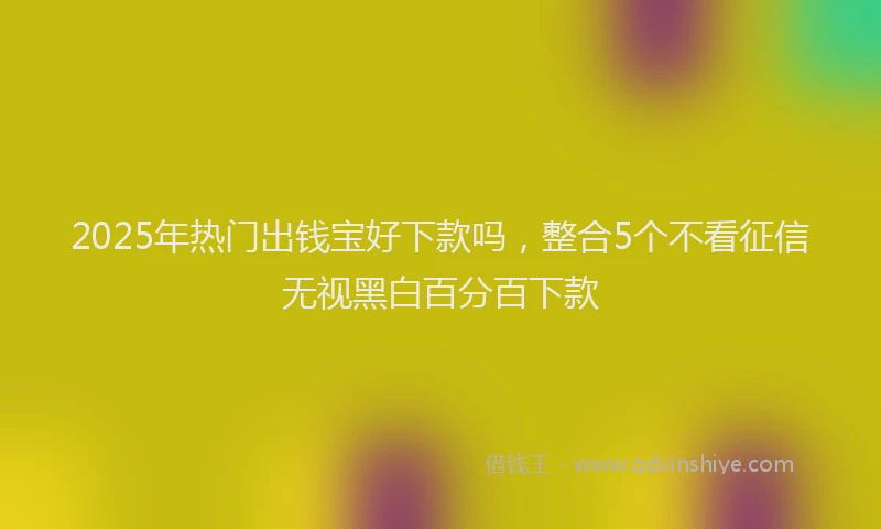2025年热门出钱宝好下款吗，整合5个不看征信无视黑白百分百下款