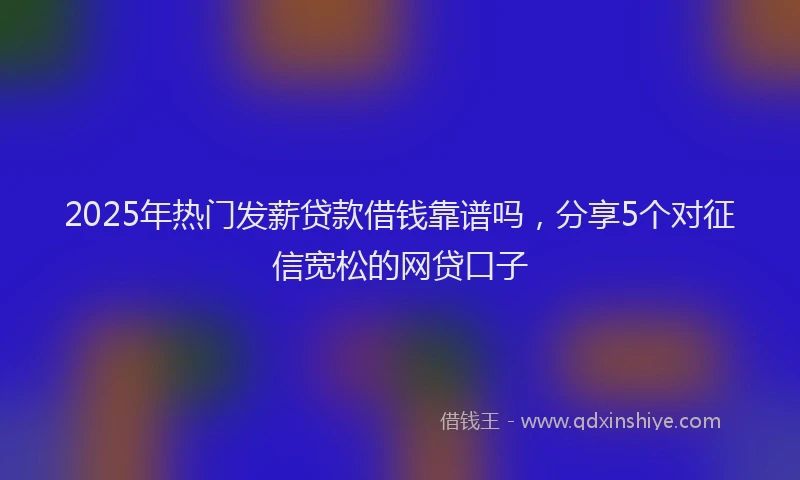 2025年热门发薪贷款借钱靠谱吗，分享5个对征信宽松的网贷口子