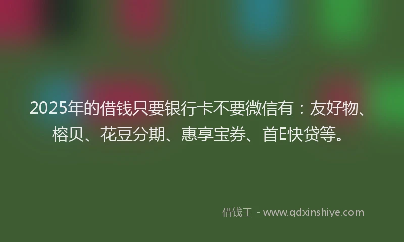2025年的借钱只要银行卡不要微信有：友好物、榕贝、花豆分期、惠享宝券、首E快贷等。