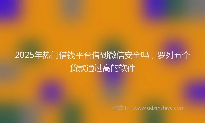 2025年热门借钱平台借到微信安全吗，罗列五个贷款通过高的软件