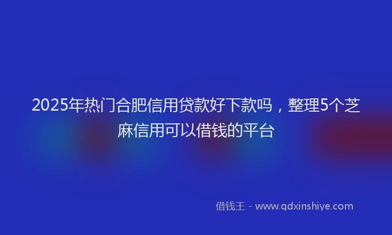2025年热门合肥信用贷款好下款吗，整理5个芝麻信用可以借钱的平台
