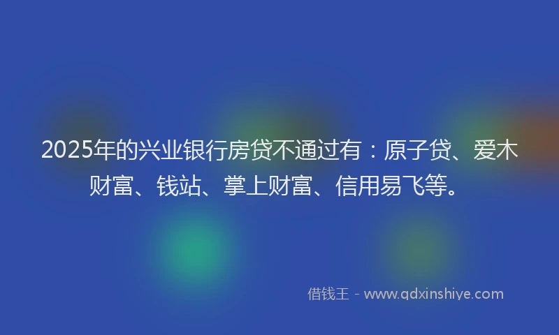 2025年的兴业银行房贷不通过有：原子贷、爱木财富、钱站、掌上财富、信用易飞等。