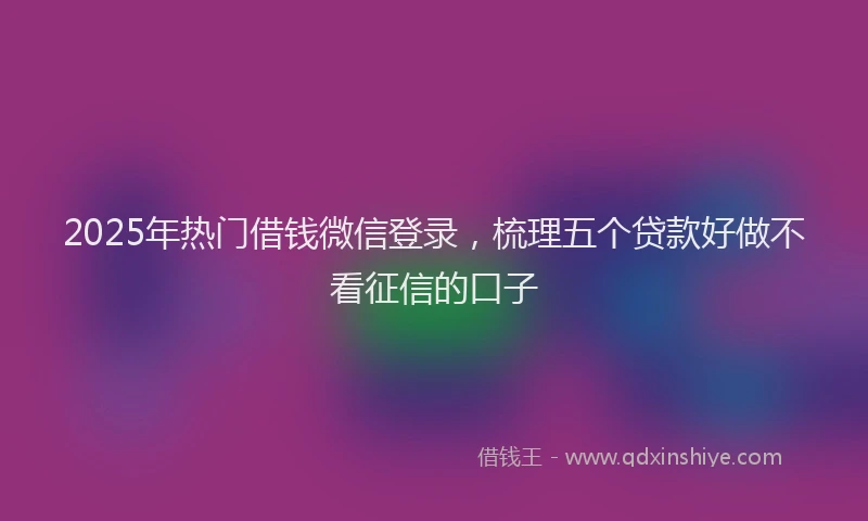 2025年热门借钱微信登录，梳理五个贷款好做不看征信的口子