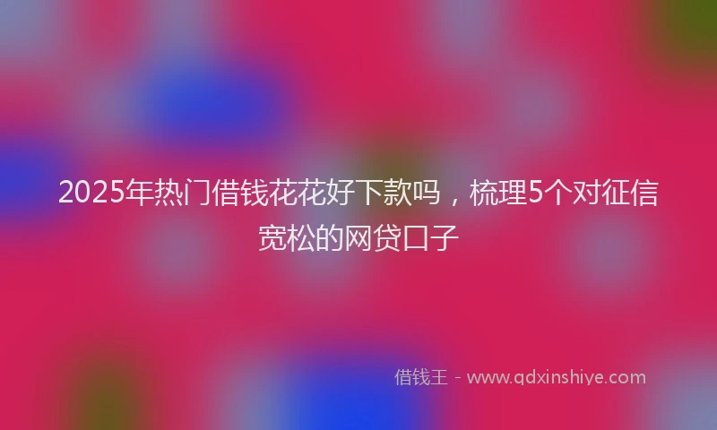 2025年热门借钱花花好下款吗，梳理5个对征信宽松的网贷口子