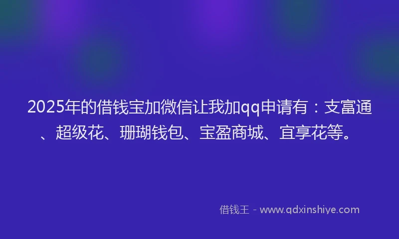 2025年的借钱宝加微信让我加qq申请有：支富通、超级花、珊瑚钱包、宝盈商城、宜享花等。