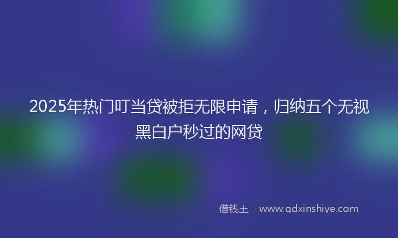 2025年热门叮当贷被拒无限申请，归纳五个无视黑白户秒过的网贷