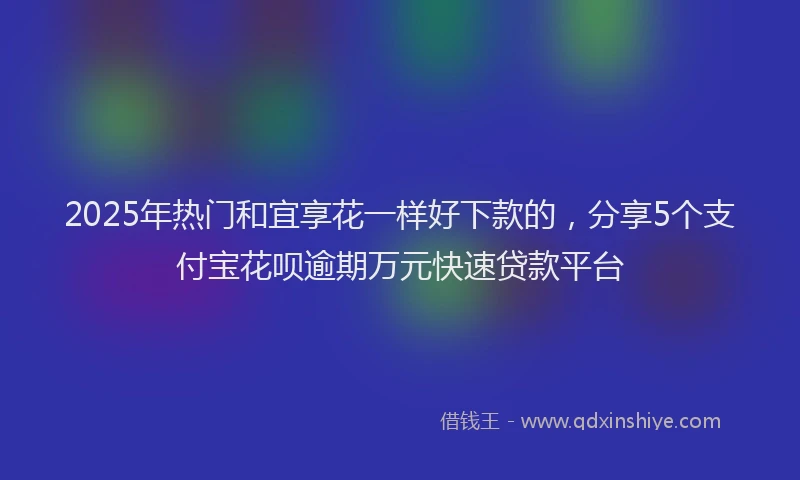 2025年热门和宜享花一样好下款的，分享5个支付宝花呗逾期万元快速贷款平台