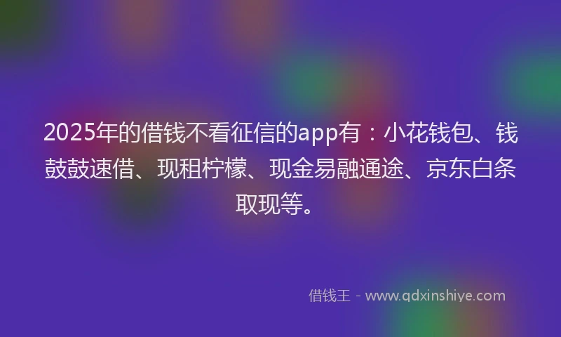 2025年的借钱不看征信的app有：小花钱包、钱鼓鼓速借、现租柠檬、现金易融通途、京东白条取现等。