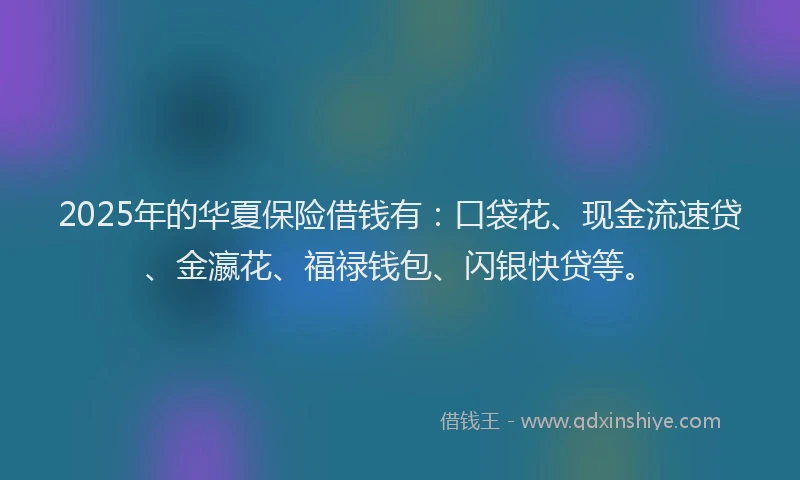 2025年的华夏保险借钱有：口袋花、现金流速贷、金瀛花、福禄钱包、闪银快贷等。