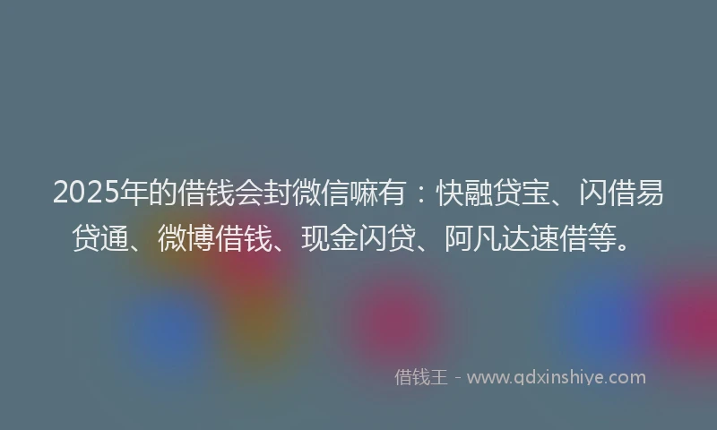 2025年的借钱会封微信嘛有：快融贷宝、闪借易贷通、微博借钱、现金闪贷、阿凡达速借等。
