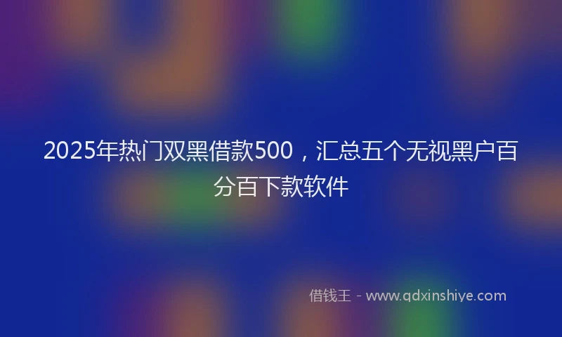 2025年热门双黑借款500，汇总五个无视黑户百分百下款软件