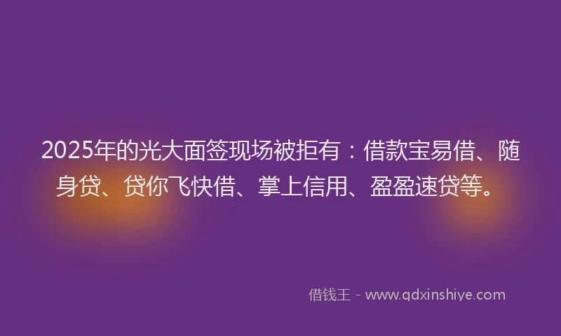 2025年的光大面签现场被拒有：借款宝易借、随身贷、贷你飞快借、掌上信用、盈盈速贷等。