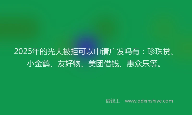 2025年的光大被拒可以申请广发吗有：珍珠贷、小金鹤、友好物、美团借钱、惠众乐等。