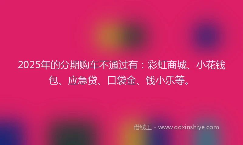 2025年的分期购车不通过有：彩虹商城、小花钱包、应急贷、口袋金、钱小乐等。