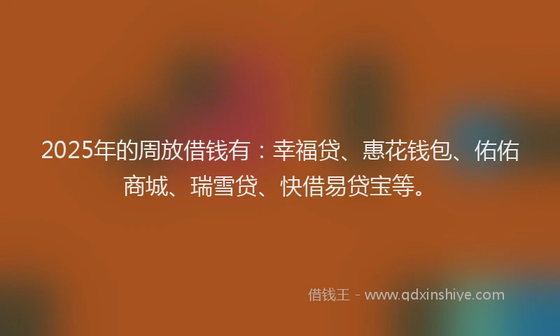 2025年的周放借钱有：幸福贷、惠花钱包、佑佑商城、瑞雪贷、快借易贷宝等。